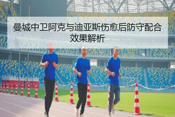 曼城中卫阿克与迪亚斯伤愈后防守配合效果解析